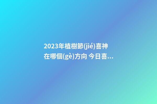 2023年植樹節(jié)喜神在哪個(gè)方向 今日喜神方位查詢